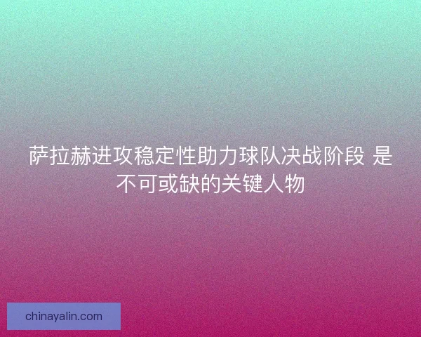 萨拉赫进攻稳定性助力球队决战阶段 是不可或缺的关键人物