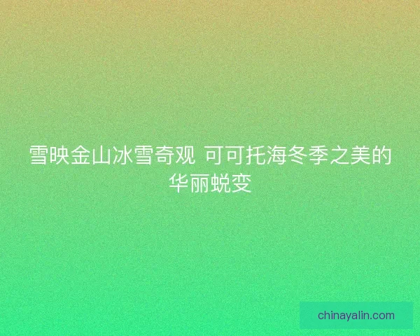 雪映金山冰雪奇观 可可托海冬季之美的华丽蜕变