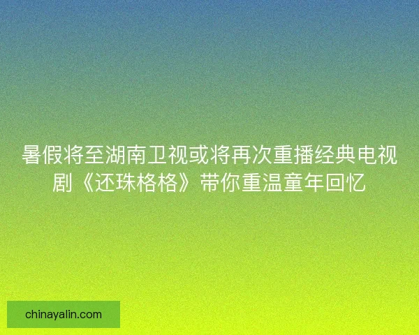 暑假将至湖南卫视或将再次重播经典电视剧《还珠格格》带你重温童年回忆