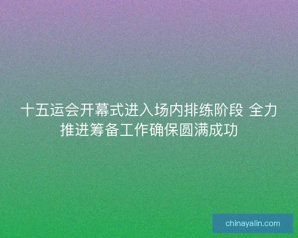 十五运会开幕式进入场内排练阶段 全力推进筹备工作确保圆满成功